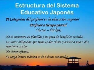 39Categorías del profesor en la educación superiorEs el que se encuentra en planillas, goza de una serie de beneficios sociales.Se les exige un horario de oficina.Su carga lectivas mínima es 6 horas semanales.Con igual carga lectiva su remuneración es mas del triple que los profesores lectivos.Profesor a Tiempo CompletoEstructura del Sistema Educativo Japonés