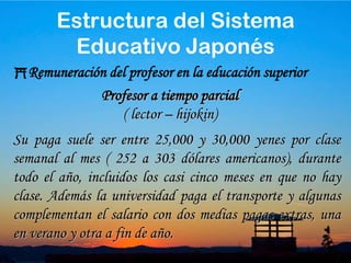 41Remuneración del profesor en la educación superiorSu paga suele ser entre 75,000 y 90,000 yenes por clase semanal al mes. ( 757 a 909 dólares americanos) Profesor a Tiempo CompletoEstructura del Sistema Educativo Japonés