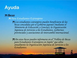 47BecasPara Universitarios, Universitarios de Ciclo Corto y Estudiantes de Cursos Especializados.La Organización Japonesa de Servicios a los Estudiantes concede becas a los universitarios, universitarios de ciclo corto y estudiantes de cursos especializados.La cuantía diaria de la beca varía según las condiciones de cada estudiante, y también hay préstamos estudiantiles con y sin interés.Ayuda