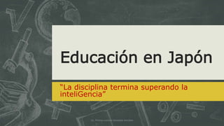 Educación en Japón
“La disciplina termina superando la
inteligencia”
Lic. Prisma Luzmila Gonzalez Anrubio
 