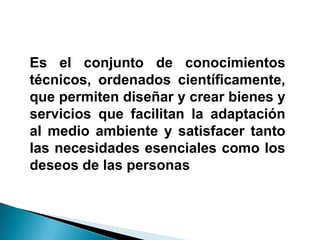 Es el conjunto de conocimientos
técnicos, ordenados científicamente,
que permiten diseñar y crear bienes y
servicios que facilitan la adaptación
al medio ambiente y satisfacer tanto
las necesidades esenciales como los
deseos de las personas
 