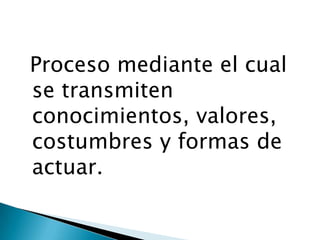 Proceso mediante el cual
se transmiten
conocimientos, valores,
costumbres y formas de
actuar.
 