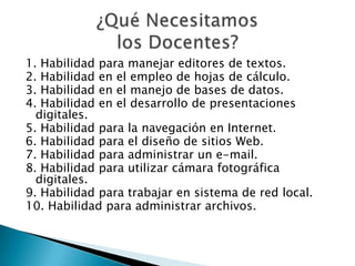 1. Habilidad para manejar editores de textos.
2. Habilidad en el empleo de hojas de cálculo.
3. Habilidad en el manejo de bases de datos.
4. Habilidad en el desarrollo de presentaciones
digitales.
5. Habilidad para la navegación en Internet.
6. Habilidad para el diseño de sitios Web.
7. Habilidad para administrar un e-mail.
8. Habilidad para utilizar cámara fotográfica
digitales.
9. Habilidad para trabajar en sistema de red local.
10. Habilidad para administrar archivos.
 