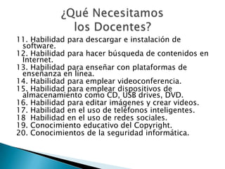 11. Habilidad para descargar e instalación de
software.
12. Habilidad para hacer búsqueda de contenidos en
Internet.
13. Habilidad para enseñar con plataformas de
enseñanza en línea.
14. Habilidad para emplear videoconferencia.
15. Habilidad para emplear dispositivos de
almacenamiento como CD, USB drives, DVD.
16. Habilidad para editar imágenes y crear videos.
17. Habilidad en el uso de teléfonos inteligentes.
18 Habilidad en el uso de redes sociales.
19. Conocimiento educativo del Copyright.
20. Conocimientos de la seguridad informática.
 