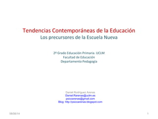 Tendencias Contemporáneas de la Educación
Los precursores de la Escuela Nueva
2º Grado Educación Primaria. UCLM
Facultad de Educación
Departamento Pedagogía
08/06/14
Daniel Rodríguez Arenas
Daniel.Rarenas@uclm.es
psicoarenas@gmail.com
Blog: http://psicoarenas.blogspot.com
1
 