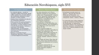 Educación Novohispana, siglo XVI
La conquista espritual
•La relación iglesia – estado la
regulaba el Regio Patronado, donde
el Rey católico era el centro difusor
del catolicismo mediante el clero
secular y el clero regular.
•Ambos cleros realizaron la obra de
la civilización espiritual
•Clero secular fue quien propagó la
fe católica a través de diócesis y
parroquias y el clero regular lo hizo
a través de provincias, misiones y
conventos. Los clérigos
administraban las parroquias,
mientras los frailes predicaban en
sus conventos.
•Órdenes instaladas fueron:
Dominicos, Agustinos, Franciscanos
y al final llegaron los Jesuitas.
Misiones y Régimen Misional
•La obra educativa en la Nueva
España consistió en una primera
etapa en la “humanización” a través
de una “educación fundamental”, y
comprendía la adopción de usos,
prácticas y costumbres de la
civilización occidental.
•Las órdenes religiosas o
mendicantes no solo difundían una
nueva fe religiosa, sino enseñaban a
los indígenas a vivir una nueva
forma de vida.
•En las misiones había un
intercambio, los frailes aprendían la
lengua, las tradiciones y las
costumbres para poder penetrar en
el ánicmo colectivo y la población
aprendían a construir, a fabricar
vestido, calzado, culticar la tierra y
oficios.
•Fray Pedro de Gante, Fray Juan de
Tecto y Fray Jaun de Ahora fueron
los primeros misioneros en la nueva
España.
•El régimen misional fue el
escenario e instrumento de una
acción educativa amplia y
progresista
Educación para niños indígenas
•LA primera escuela estuvo en
Texcoco – Escuela Sna José de
Belén de los Naturales – se
enseñaban las primeras letras,
catequesis, cantos, música y oficios.
•La educación para niñas indígenas
se dio por iniciativa de Fran Juan
de Zumárraga, se organizaron
internados donde se les enseñaba la
doctrina, oraciones, costumbres del
buen vivir y labores propias de una
mujer casada.
 
