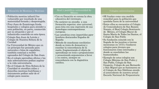 Educación de Mestizos y Mestizas
•Población mestiza infantil fue
vulnerable por resultado de una
maternidad forzada y desprotegida.
•Fray Juan de Zumárraga funda
hospitales y colegios para atender a
esta población, en parte, conmovido
por su situación y por el
infanticidio cometido en esta época.
•Colegio San Juan de Letrán y
Colegio de Nuestra Señora de la
Caridad
•La Universidad de México que en
un principio fue pensada para
naturales e hijos de españoles,
también comenzó a recibir
egresados del Colegio de San Juan.
•En el colegio aprendían oficios y los
más sobresalientes podían aspirar
a la vida universitaria.
•En el Colegio de Ntra Señora de la
Caaridad se atendían niñas y
doncellas mestizas huérfanas y
únicamente podían salir de el
colegio para casarse.
Real y pontificia universidad de
México
•Con su fincación se corona la obra
educativa del virreinato
•Su carácter no atendía a una
formación superior, sino universal,
pues ésta era una expresión de sus
homologas contemporáneas
europeas.
•Las catedrias eran impartidas ppor
hombres destacados llegados de
España
•Método de enseñanza escolástico
donde se trata de demostrar y
enseñar la concordancia de la
razón, fragmentando el objeto de
aprendizaje en tesis o proposiciones
y presentando argumentos a favor
y en contra, siempre en
concordancia con la dogmática
católica.
Colegios universitarios
•SE fundan como una medida
remedial para la población que
quedaba fuera de la universidad
•Entre ellos se encuentra el Colegio
de Comendadores de San Ramón
Nonato, el Real Colegio Seminario
de México, el Colegio Mayor de
Santa María de Todos los Santos, el
Colegio de San Pablo
•Su fundación coincide con la
llegada de los jesuitas a tierras
mexicanas en 1572 y fundaron
colegios para jóvenes que
funcionaron como internados y
donde se enseñaban las
humanidades.
•Ejemplo de estos colegios son
Colegio Máximo de San Pedro y
San Pablo, Colegio de San
Gregorio, Colegio de san Bernardo
y San Miguel que se fusionaron en
el Colegio de San Ildefonso siendo
el antecedente de nuestra actual
Escuela Nacional de Preparatoria
 