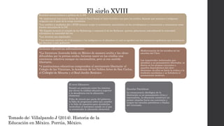 El siglo XVIIIRealidad socioeconómica y política de la NE
*Se implementó una nueva forma de control fiscal donde el único beneficio era para los criollos, dejando que mestizos e indígenas
cargaran con el peso de la carga económica.
*Los cambios a mediados del s XVIII hicieron surgir el sentimiento nacionalista en los novohispanos y comenzaron a reconocerse como
dueños naturales de la NE
*En España terminó el reinado de los Habsburgo y comenzó el de los Borbones quienes gobernaron subordinando la autoridad
eclesiástica la autoridad del rey.
*Los Jesuitas son expulsados
* Los mestizos estaban en el desamparo y los indígenas en el abandono lo cual se agudizó con las constantes epidemias que terminaron
por diezmar a esta población
Acciones educativas sobresalientes:
*La literatura ilustrada leída en México de manera oculta y las ideas
difundidas por la prensa oculta, hicieron nacer en los criollos una
conciencia colectiva aunque no nacionalista, pero si con sentido
libertario.
*4 instituciones educativas comprenden el movimiento libertario: el
Colegio de las Vizcainas, la Academia de los Nobles Artes de San Carlos,
el Colegio de Minería y el Real Jardín Botánico
El nivel Educativo:
Existió un contraste entre los intentos
por elevar la calidad educativa superior
y la decadencia con la educación
elemental
Falta de interés por parte del gobierno,
la falta de programas sobre que enseñar
y la falta de maestros para atenderlas
mostraban el lastimoso estado en el que
se encontraba la educación elemental.
Escuelas Patrióticas:
La consecuencia ideológica de la
ilustración es un pensamiento cívico y
nacionalista, la educación constituyó un
primer impulso hacia esa conciencia y
surgen las escuelas patrióticas a finales
del virreinato.
Modernización de los estudios en las
escuelas del Clero
Las inquietudes inelectuales que
atendían a un pensamiento libertador, se
dieron en los propios conventos o
aquellos dependientes del clero
diocesano, en ellos se hacía la critica a la
tradición escolástica y se fortalecía el
pensamiento moderno.
Tomado de: Villalpando J (2014). Historia de la
Educación en México. Porrúa, México.
 