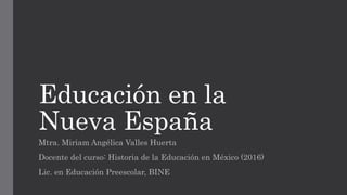 Educación en la
Nueva España
Mtra. Miriam Angélica Valles Huerta
Docente del curso: Historia de la Educación en México (2016)
Lic. en Educación Preescolar, BINE
 