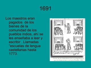 1691 Los maestros eran pagados  de los bienes de la comunidad de los pueblos indios, ahí se les enseñaba a leer y escribir . Llamadas “escuelas de lengua castellanas hasta 1773. 