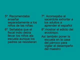 5º. Recomendaba enseñar separadamente a los niños de las niñas. 6º. Señalaba que el fiscal indio debía llevar los niños ala escuela aunque los padres se resistieran 7º. Aconsejaba al sacerdote exhortar a los adultos a aprender el español 8º.mostrar el edicto del arzobispo. Así también poner la escuela en la casa del párroco para vigilar el desempeño del maestro 