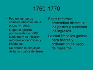 1760-1770 Fue un tiempo de cambios abruptos en la época virreinal. Llego un ejercito permanente de 5000 soldados y se iniciaron reformas económicas y tributarias.  Se ordeno la expulsión de la compañía de Jesús Estas reformas pretendían disminuir los gastos y aumentar los ingresos. Lo cual limito los gastos para fiestas y ordenación de pago de maestros  