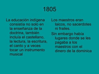 1805 La educación indígena consistía no solo en la enseñanza de la doctrina, también incluía el castellano, la lectura, la escritura, el canto y a veces tocar un instrumento musical Los maestros eran laicos, no sacerdotes ni frailes. Sin embargo había lugares donde se les pagaba a los maestros con el dinero de la dominica 