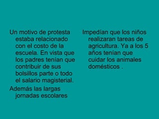 Un motivo de protesta estaba relacionado con el costo de la escuela. En vista que los padres tenían que contribuir de sus bolsillos parte o todo el salario magisterial. Además las largas jornadas escolares Impedían que los niños realizaran tareas de agricultura. Ya a los 5 años tenían que cuidar los animales domésticos . 