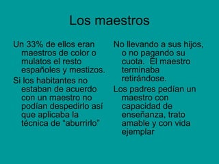 Los maestros Un 33% de ellos eran  maestros de color o mulatos el resto españoles y mestizos. Si los habitantes no estaban de acuerdo con un maestro no podían despedirlo así que aplicaba la técnica de “aburrirlo” No llevando a sus hijos, o no pagando su cuota.  El maestro terminaba retirándose.  Los padres pedían un maestro con capacidad de enseñanza, trato amable y con vida ejemplar 