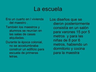 La escuela Era un cuarto en l vivienda del maestro . También los maestros y alumnos se reunían en las salas de casas alquiladas. Durante la época colonial, no se acostumbraba construir un edificio para escuela de primeras letras. Los diseños que se dieron posteriormente consistía en un salón para varones 15 por 5 metros  y para las niñas de 8 por 6 metros, habiendo un dormitorio y cocina para la maestra 