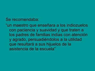 Se recomendaba: “ un maestro que enseñara a los indiozuelos con paciencia y suavidad y que traten a los padres de familias indias con atención y agrado, persuadiéndolos a la utilidad que resultará a sus hijuelos de la asistencia de la escuela” 