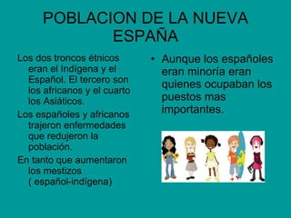 POBLACION DE LA NUEVA ESPAÑA Los dos troncos étnicos eran el Indígena y el Español. El tercero son los africanos y el cuarto los Asiáticos. Los españoles y africanos trajeron enfermedades que redujeron la población. En tanto que aumentaron los mestizos  ( español-indígena) Aunque los españoles eran minoría eran quienes ocupaban los puestos mas importantes. 