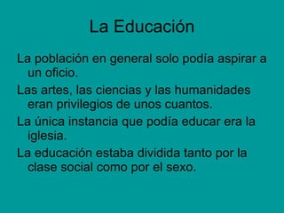 La Educación La población en general solo podía aspirar a un oficio. Las artes, las ciencias y las humanidades eran privilegios de unos cuantos. La única instancia que podía educar era la iglesia. La educación estaba dividida tanto por la clase social como por el sexo. 