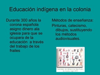 Educación indígena en la colonia Durante 300 años la corona española asigno dinero ala iglesia para que se ocupara de la educación  a través del trabajo de los frailes Métodos de enseñanza: Pinturas, catecismo, dibujos, sustituyendo los métodos audiovisuales. 