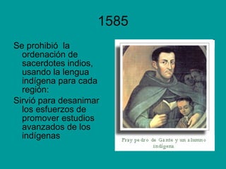 1585 Se prohibió  la ordenación de sacerdotes indios, usando la lengua indígena para cada  región: Sirvió para desanimar los esfuerzos de promover estudios avanzados de los indígenas 