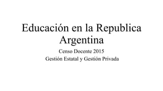 Educación en la Republica
Argentina
Censo Docente 2015
Gestión Estatal y Gestión Privada
 