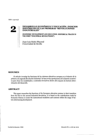 ISSN: 1139-613X




                         DESARROLLO ECONÓMICO Y EDUCACIÓN. INDICIOS


    2                    HISTÓRICOS EN LAS PRIMERAS "REVOLUCIONES
                         INDUSTRIALES"

                         (ECONOMIC DEVELOPMENT AND EDUCATION. HISTORICAL TRACES IN
                         THE FIRST "INDUSTRIAL REVOLUTIONS")


                         J u a n Luis Rubio Mayoral
                         Universidad de Sevilla




RESUMEN

         El artículo investiga las funciones de los sistemas educativos europeos en el tránsito de la
     primera a la segunda Revolución Industrial. Se basa en las aportaciones de la historia económi-
     ca para situar las modalidades y contenidos formativos dentro del conjunto de factores deter-
     minantes del desarrollo.


ABSTRACT

        This paper researches the functions of the European education systems in their transition
    from the first to the second Industrial Revolution. It is basad on the contributions made by
    Economic History to lócate the instructional modalities and contents within the range of fac-
    tors determining development.




Facultad de Educación. UNED                                                   Educación XXi. 9, 2006, pp. 35-55
 