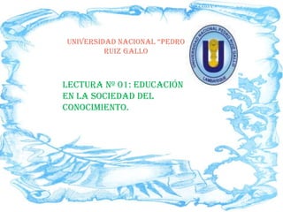 UNIVERSIDAD NACIONAL “PEDRO
         RUIZ GALLO



LECTURA Nº 01: EDUCACIÓN
EN LA SOCIEDAD DEL
CONOCIMIENTO.
 