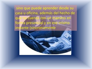 sino que puede aprender desde su
casa u oficina, además del hecho de
que no cuenta con un maestro en
forma presencial y en ese mismo
instante (síncronamente
 