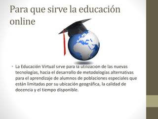 Para que sirve la educación
online
• La Educación Virtual sirve para la utilización de las nuevas
tecnologías, hacia el desarrollo de metodologías alternativas
para el aprendizaje de alumnos de poblaciones especiales que
están limitadas por su ubicación geográfica, la calidad de
docencia y el tiempo disponible.
 
