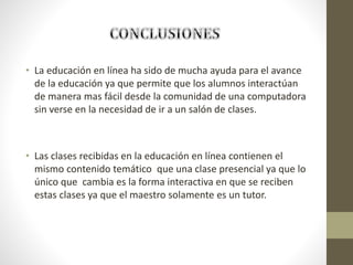 • La educación en línea ha sido de mucha ayuda para el avance
de la educación ya que permite que los alumnos interactúan
de manera mas fácil desde la comunidad de una computadora
sin verse en la necesidad de ir a un salón de clases.
• Las clases recibidas en la educación en línea contienen el
mismo contenido temático que una clase presencial ya que lo
único que cambia es la forma interactiva en que se reciben
estas clases ya que el maestro solamente es un tutor.
 