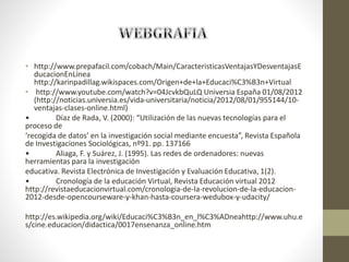 • http://www.prepafacil.com/cobach/Main/CaracteristicasVentajasYDesventajasE
ducacionEnLinea
http://karinpadillag.wikispaces.com/Origen+de+la+Educaci%C3%B3n+Virtual
• http://www.youtube.com/watch?v=04JcvkbQuLQ Universia España 01/08/2012
(http://noticias.universia.es/vida-universitaria/noticia/2012/08/01/955144/10-
ventajas-clases-online.html)
• Díaz de Rada, V. (2000): “Utilización de las nuevas tecnologías para el
proceso de
‘recogida de datos’ en la investigación social mediante encuesta”, Revista Española
de Investigaciones Sociológicas, nº91. pp. 137166
• Aliaga, F. y Suárez, J. (1995). Las redes de ordenadores: nuevas
herramientas para la investigación
educativa. Revista Electrónica de Investigación y Evaluación Educativa, 1(2).
• Cronología de la educación Virtual, Revista Educación virtual 2012
http://revistaeducacionvirtual.com/cronologia-de-la-revolucion-de-la-educacion-
2012-desde-opencourseware-y-khan-hasta-coursera-wedubox-y-udacity/
http://es.wikipedia.org/wiki/Educaci%C3%B3n_en_l%C3%ADneahttp://www.uhu.e
s/cine.educacion/didactica/0017ensenanza_online.htm
 