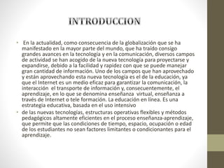• En la actualidad, como consecuencia de la globalización que se ha
manifestado en la mayor parte del mundo, que ha traído consigo
grandes avances en la tecnología y en la comunicación, diversos campos
de actividad se han acogido de la nueva tecnología para proyectarse y
expandirse, debido a la facilidad y rapidez con que se puede manejar
gran cantidad de información. Uno de los campos que han aprovechado
y están aprovechando esta nueva tecnología es el de la educación, ya
que el Internet es un medio eficaz para garantizar la comunicación, la
interacción el transporte de información y, consecuentemente, el
aprendizaje, en lo que se denomina enseñanza virtual, enseñanza a
través de Internet o tele formación. La educación en línea. Es una
estrategia educativa, basada en el uso intensivo
• de las nuevas tecnologías, estructuras operativas flexibles y métodos
pedagógicos altamente eficientes en el proceso enseñanza-aprendizaje,
que permite que las condiciones de tiempo, espacio, ocupación o edad
de los estudiantes no sean factores limitantes o condicionantes para el
aprendizaje.
 