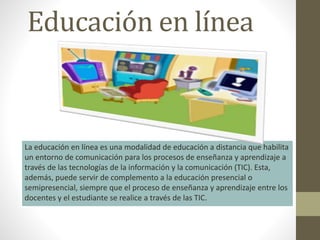 Educación en línea
La educación en línea es una modalidad de educación a distancia que habilita
un entorno de comunicación para los procesos de enseñanza y aprendizaje a
través de las tecnologías de la información y la comunicación (TIC). Esta,
además, puede servir de complemento a la educación presencial o
semipresencial, siempre que el proceso de enseñanza y aprendizaje entre los
docentes y el estudiante se realice a través de las TIC.
 