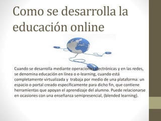 Como se desarrolla la
educación online
Cuando se desarrolla mediante operaciones electrónicas y en las redes,
se denomina educación en línea o e-learning, cuando está
completamente virtualizada y trabaja por medio de una plataforma: un
espacio o portal creado específicamente para dicho fin, que contiene
herramientas que apoyan el aprendizaje del alumno. Puede relacionarse
en ocasiones con una enseñanza semipresencial, (blended learning).
 