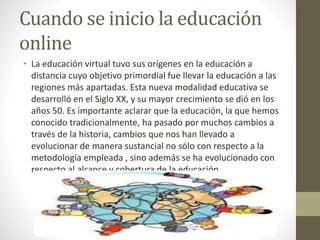 Cuando se inicio la educación
online
• La educación virtual tuvo sus orígenes en la educación a
distancia cuyo objetivo primordial fue llevar la educación a las
regiones más apartadas. Esta nueva modalidad educativa se
desarrolló en el Siglo XX, y su mayor crecimiento se dió en los
años 50. Es importante aclarar que la educación, la que hemos
conocido tradicionalmente, ha pasado por muchos cambios a
través de la historia, cambios que nos han llevado a
evolucionar de manera sustancial no sólo con respecto a la
metodología empleada , sino además se ha evolucionado con
respecto al alcance y cobertura de la educación.
 