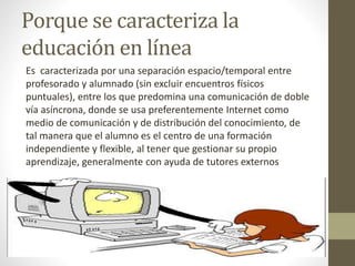 Porque se caracteriza la
educación en línea
Es caracterizada por una separación espacio/temporal entre
profesorado y alumnado (sin excluir encuentros físicos
puntuales), entre los que predomina una comunicación de doble
vía asíncrona, donde se usa preferentemente Internet como
medio de comunicación y de distribución del conocimiento, de
tal manera que el alumno es el centro de una formación
independiente y flexible, al tener que gestionar su propio
aprendizaje, generalmente con ayuda de tutores externos
 