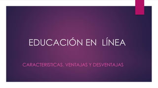 EDUCACIÓN EN LÍNEA 
CARACTERISTICAS, VENTAJAS Y DESVENTAJAS 
 