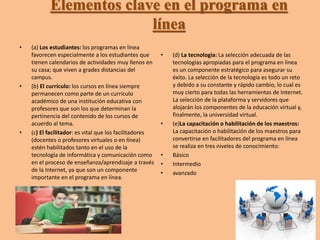 Elementos clave en el programa en 
línea 
• (a) Los estudiantes: los programas en línea 
favorecen especialmente a los estudiantes que 
tienen calendarios de actividades muy llenos en 
su casa; que viven a grades distancias del 
campus. 
• (b) El currículo: los cursos en línea siempre 
permanecen como parte de un currículo 
académico de una institución educativa con 
profesores que son los que determinan la 
pertinencia del contenido de los cursos de 
acuerdo al tema. 
• (c) El facilitador: es vital que los facilitadores 
(docentes o profesores virtuales o en línea) 
estén habilitados tanto en el uso de la 
tecnología de informática y comunicación como 
en el proceso de enseñanza/aprendizaje a través 
de la Internet, ya que son un componente 
importante en el programa en línea. 
• (d) La tecnología: La selección adecuada de las 
tecnologías apropiadas para el programa en línea 
es un componente estratégico para asegurar su 
éxito. La selección de la tecnología es todo un reto 
y debido a su constante y rápido cambio, lo cual es 
muy cierto para todas las herramientas de Internet. 
La selección de la plataforma y servidores que 
alojarán los componentes de la educación virtual y, 
finalmente, la universidad virtual. 
• (e)La capacitación o habilitación de los maestros: 
La capacitación o habilitación de los maestros para 
convertirse en facilitadores del programa en línea 
se realiza en tres niveles de conocimiento: 
• Básico 
• Intermedio 
• avanzado 
 