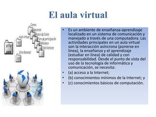 El aula virtual 
• Es un ambiente de enseñanza-aprendizaje 
localizado en un sistema de comunicación y 
manejado a través de una computadora. Las 
actividades principales en un aula virtual 
son la interacción asíncrona (ponerse en 
línea), la enseñanza y el aprendizaje 
(estudiar en línea) de calidad y con 
responsabilidad. Desde el punto de vista del 
uso de la tecnología de informática y 
comunicación, se necesita: 
• (a) acceso a la Internet; 
• (b) conocimientos mínimos de la Internet; y 
• (c) conocimientos básicos de computación. 
 