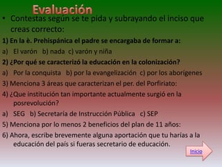 • Contestas según se te pida y subrayando el inciso que
  creas correcto:
1) En la è. Prehispánica el padre se encargaba de formar a:
a) El varón b) nada c) varón y niña
2) ¿Por qué se caracterizó la educación en la colonización?
a) Por la conquista b) por la evangelización c) por los aborígenes
3) Menciona 3 áreas que caracterizan el per. del Porfiriato:
4) ¿Que institución tan importante actualmente surgió en la
    posrevolución?
a) SEG b) Secretaría de Instrucción Pública c) SEP
5) Menciona por lo menos 2 beneficios del plan de 11 años:
6) Ahora, escribe brevemente alguna aportación que tu harías a la
    educación del país si fueras secretario de educación.
                                                              Inicio
 