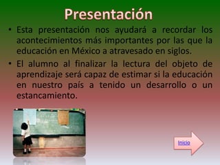 • Esta presentación nos ayudará a recordar los
  acontecimientos más importantes por las que la
  educación en México a atravesado en siglos.
• El alumno al finalizar la lectura del objeto de
  aprendizaje será capaz de estimar si la educación
  en nuestro país a tenido un desarrollo o un
  estancamiento.



                                          Inicio
 