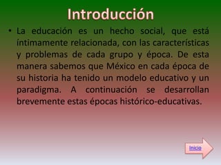 • La educación es un hecho social, que está
  íntimamente relacionada, con las características
  y problemas de cada grupo y época. De esta
  manera sabemos que México en cada época de
  su historia ha tenido un modelo educativo y un
  paradigma. A continuación se desarrollan
  brevemente estas épocas histórico-educativas.



                                             Inicio
 
