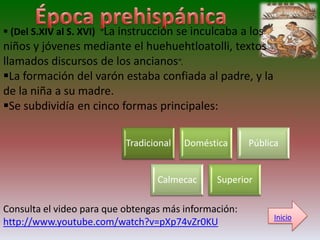  (Del S.XIV al S. XVI) “La instrucción se inculcaba a los
niños y jóvenes mediante el huehuehtloatolli, textos
llamados discursos de los ancianos”.
La formación del varón estaba confiada al padre, y la
de la niña a su madre.
Se subdividía en cinco formas principales:

                           Tradicional   Doméstica     Pública


                                  Calmecac     Superior

Consulta el video para que obtengas más información:
                                                             Inicio
http://www.youtube.com/watch?v=pXp74vZr0KU
 