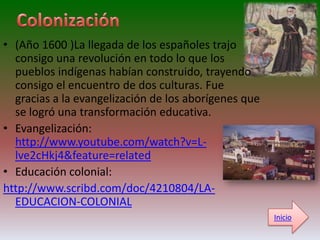 • (Año 1600 )La llegada de los españoles trajo
  consigo una revolución en todo lo que los
  pueblos indígenas habían construido, trayendo
  consigo el encuentro de dos culturas. Fue
  gracias a la evangelización de los aborígenes que
  se logró una transformación educativa.
• Evangelización:
  http://www.youtube.com/watch?v=L-
  lve2cHkj4&feature=related
• Educación colonial:
http://www.scribd.com/doc/4210804/LA-
  EDUCACION-COLONIAL
                                                      Inicio
 