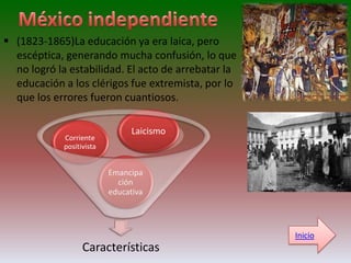  (1823-1865)La educación ya era laica, pero
  escéptica, generando mucha confusión, lo que
  no logró la estabilidad. El acto de arrebatar la
  educación a los clérigos fue extremista, por lo
  que los errores fueron cuantiosos.

                                Laicismo
            Corriente
            positivista


                          Emancipa
                            ción
                          educativa



                                                     Inicio
                  Características
 