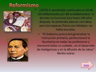 •      (1870) El porcentaje continuaba en 20-80
     (20 alfabetizados por 80 anafabetizados) el
       decreto no funcionó sino hasta 100 años
       después. Se pretendía abarcar con ideas,
       pero los espacios físicos aun faltaban, no
                     había escuelas.
      • “El Gobierno procurará generalizar la
         instrucción primaria, perfeccionará la
         facultativa en todas las profesiones y
    merecerá todos su cuidado…en el desarrollo
    de inteligencias y en la difusión de las ideas”.
                      Benito Juárez


                                          Inicio
 