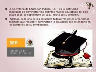  La Secretaría de Educación Pública (SEP) es la institución
  encargada de administrar los distintos niveles educativos del país
  desde el 25 de septiembre de 1921, fecha de su creación.
 Además, cada una de las entidades federativas posee organismos
  análogos que regulan y administran la educación que se imparte en
  los territorios de su competencia.
 