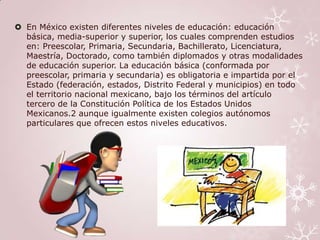  En México existen diferentes niveles de educación: educación
  básica, media-superior y superior, los cuales comprenden estudios
  en: Preescolar, Primaria, Secundaria, Bachillerato, Licenciatura,
  Maestría, Doctorado, como también diplomados y otras modalidades
  de educación superior. La educación básica (conformada por
  preescolar, primaria y secundaria) es obligatoria e impartida por el
  Estado (federación, estados, Distrito Federal y municipios) en todo
  el territorio nacional mexicano, bajo los términos del artículo
  tercero de la Constitución Política de los Estados Unidos
  Mexicanos.2 aunque igualmente existen colegios autónomos
  particulares que ofrecen estos niveles educativos.
 
