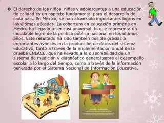  El derecho de los niños, niñas y adolescentes a una educación
  de calidad es un aspecto fundamental para el desarrollo de
  cada país. En México, se han alcanzado importantes logros en
  las últimas décadas. La cobertura en educación primaria en
  México ha llegado a ser casi universal, lo que representa un
  indudable logro de la política pública nacional en los últimos
  años. Este resultado ha sido también posible gracias a
  importantes avances en la producción de datos del sistema
  educativo, tanto a través de la implementación anual de la
  prueba ENLACE, que ha llevado a la disponibilidad de un
  sistema de medición y diagnóstico general sobre el desempeño
  escolar a lo largo del tiempo, como a través de la información
  generada por el Sistema Nacional de Información Educativa.
 
